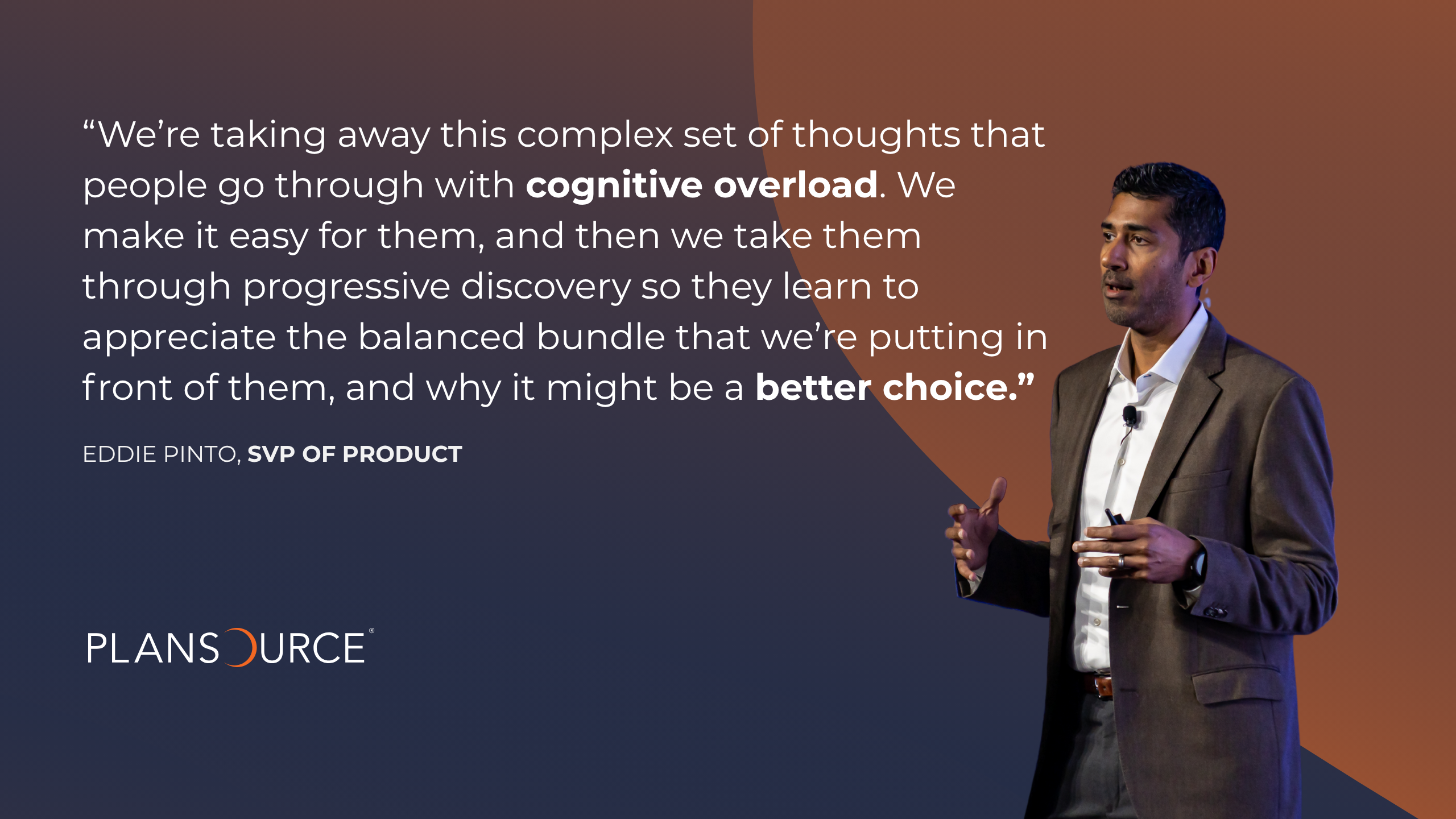 Eddie Pinto According to Eddie Pinto, Senior Vice President of Product at PlanSource, this next era will focus on bundled, priority decision support. He says, " “We're taking away this complex set of thoughts that people go through with cognitive overload. We make it easy for them, and then we take them through progressive discovery so they learn to appreciate the balanced bundle that we're putting in front of them, and why it might be a better choice."
