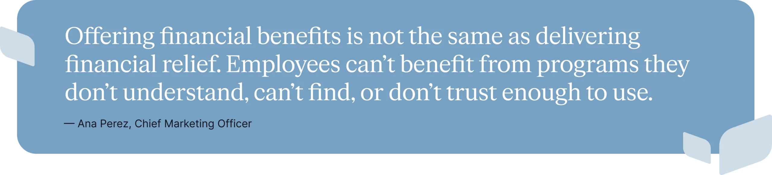 Offering financial benefits is not the same as delivering financial relief. Employees can’t benefit from programs they don’t understand, can’t find, or don’t trust enough to use.
—Ana Perez, Chief Marketing Officer